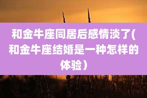 和金牛座同居后感情淡了(和金牛座结婚是一种怎样的体验)