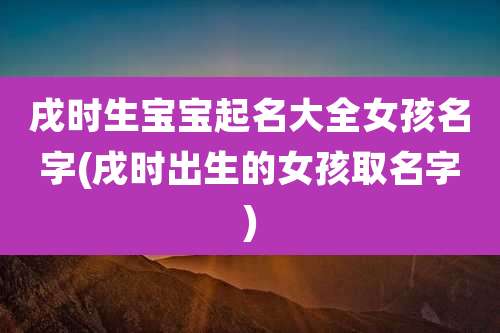 戌时生宝宝起名大全女孩名字(戌时出生的女孩取名字)