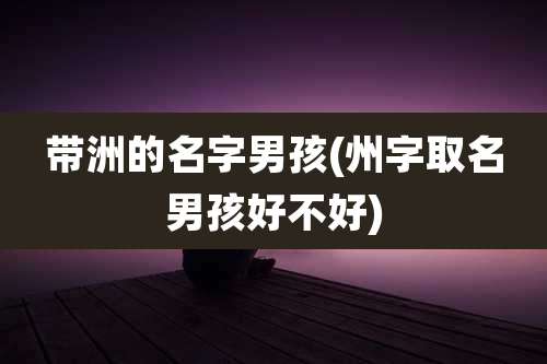 带洲的名字男孩(州字取名男孩好不好)