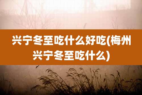 兴宁冬至吃什么好吃(梅州兴宁冬至吃什么)