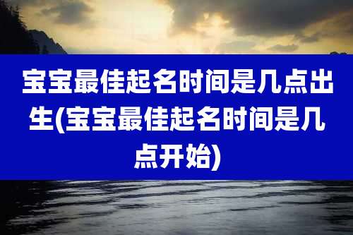 宝宝最佳起名时间是几点出生(宝宝最佳起名时间是几点开始)