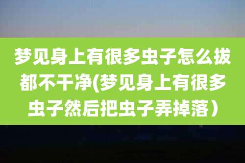 梦见身上有很多虫子怎么拔都不干净(梦见身上有很多虫子然后把虫子弄掉落)