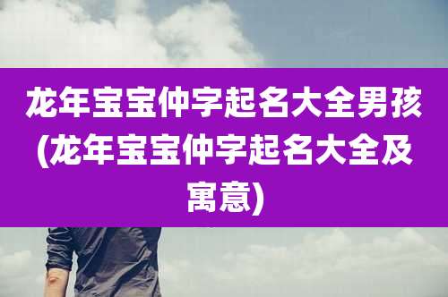 龙年宝宝仲字起名大全男孩(龙年宝宝仲字起名大全及寓意)