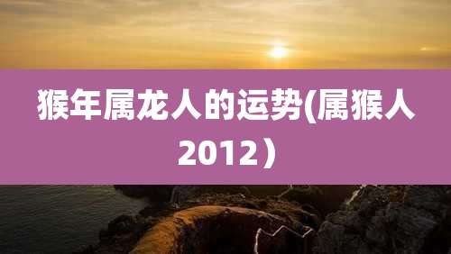 猴年属龙人的运势(属猴人2012)