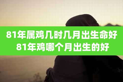 81年属鸡几时几月出生命好 81年鸡哪个月出生的好