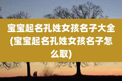 宝宝起名孔姓女孩名子大全(宝宝起名孔姓女孩名子怎么取)