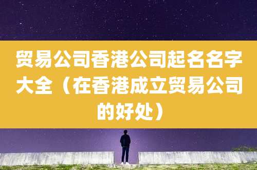 贸易公司香港公司起名名字大全(在香港成立贸易公司的好处)