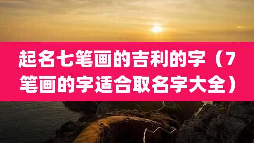 起名七笔画的吉利的字(7笔画的字适合取名字大全)