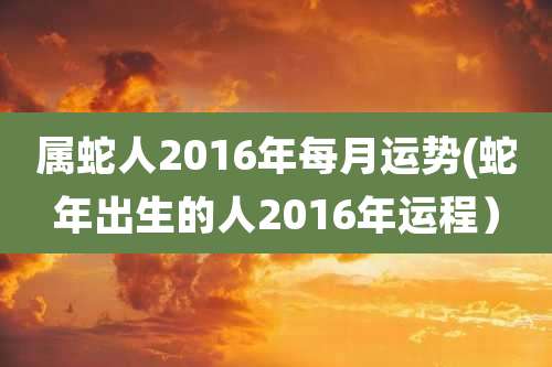 属蛇人2016年每月运势(蛇年出生的人2016年运程)
