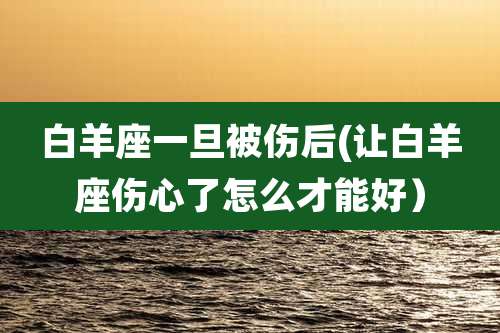 白羊座一旦被伤后(让白羊座伤心了怎么才能好）