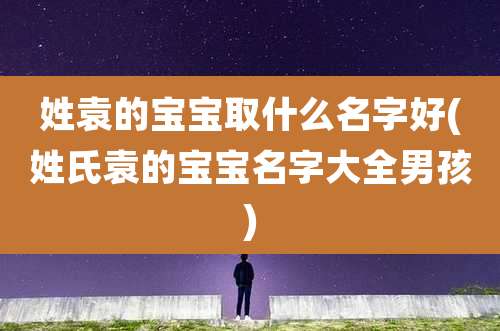 姓袁的宝宝取什么名字好(姓氏袁的宝宝名字大全男孩)