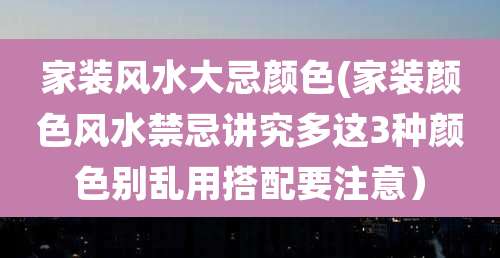 家装风水大忌颜色(家装颜色风水禁忌讲究多这3种颜色别乱用搭配要注意)