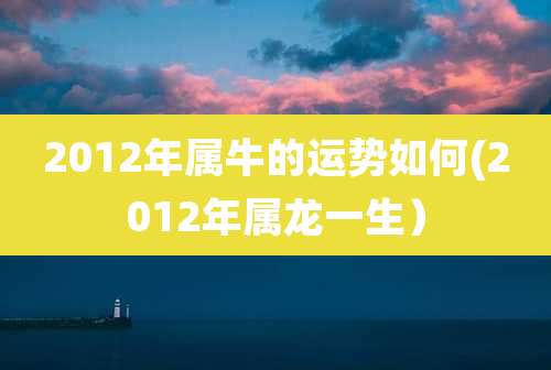 2012年属牛的运势如何(2012年属龙一生)