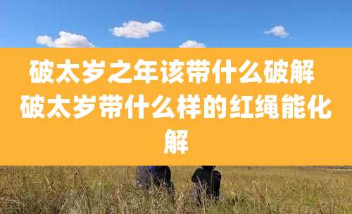 破太岁之年该带什么破解 破太岁带什么样的红绳能化解