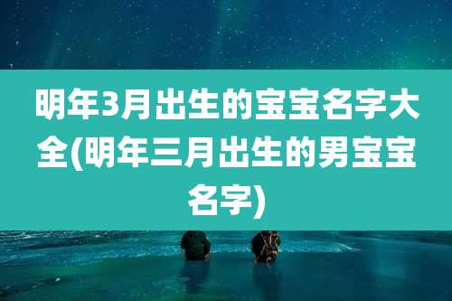 明年3月出生的宝宝名字大全(明年三月出生的男宝宝名字)