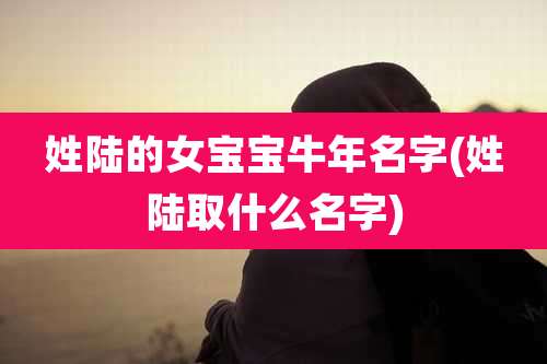 姓陆的女宝宝牛年名字(姓陆取什么名字)