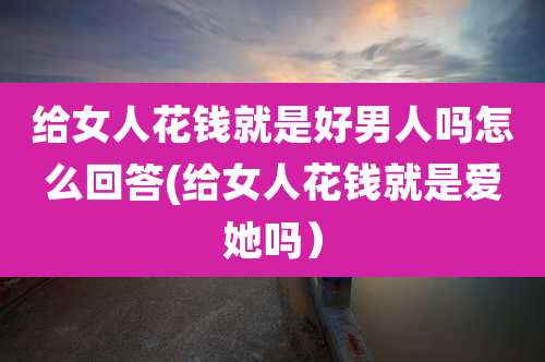 给女人花钱就是好男人吗怎么回答(给女人花钱就是爱她吗)
