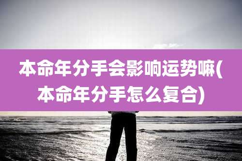 本命年分手会影响运势嘛(本命年分手怎么复合)