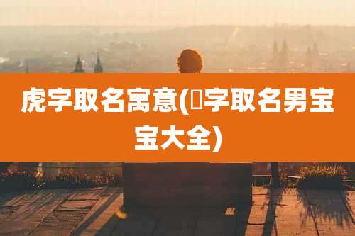 虎字取名寓意(犇字取名男宝宝大全)