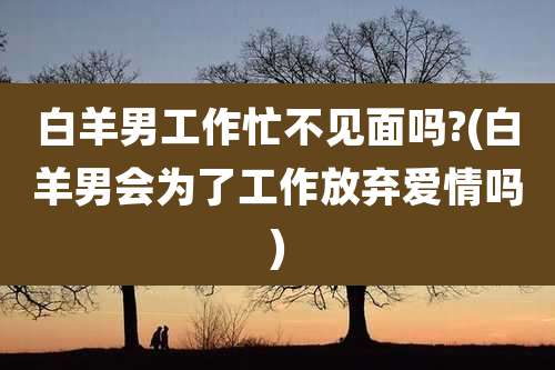 白羊男工作忙不见面吗?(白羊男会为了工作放弃爱情吗)