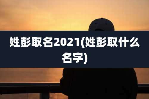 姓彭取名2021(姓彭取什么名字)