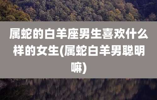 属蛇的白羊座男生喜欢什么样的女生(属蛇白羊男聪明嘛)