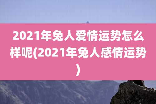 2021年兔人爱情运势怎么样呢(2021年兔人感情运势)