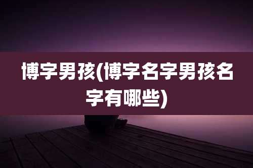博字男孩(博字名字男孩名字有哪些)