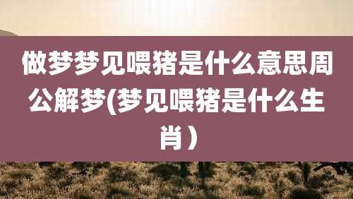 做梦梦见喂猪是什么意思周公解梦(梦见喂猪是什么生肖）