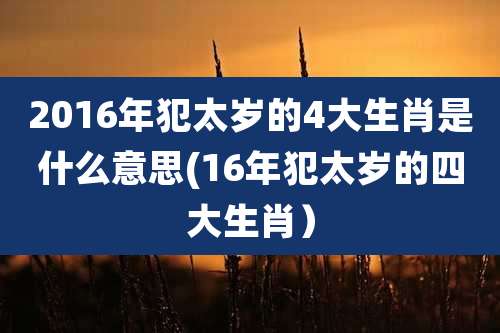 2016年犯太岁的4大生肖是什么意思(16年犯太岁的四大生肖）
