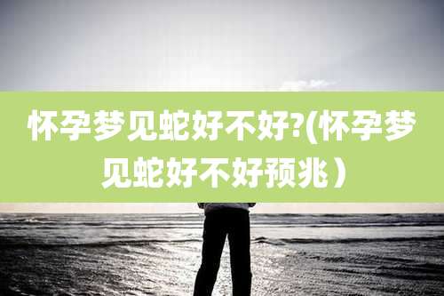 怀孕梦见蛇好不好?(怀孕梦见蛇好不好预兆）