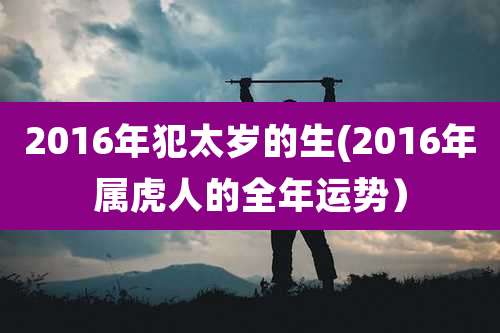 2016年犯太岁的生(2016年属虎人的全年运势)