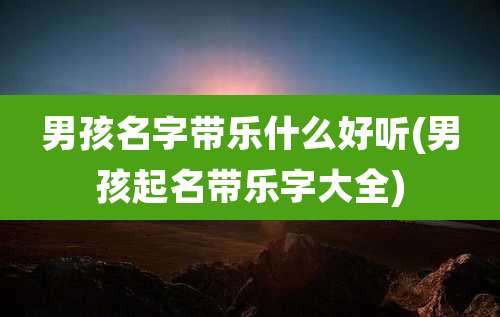 男孩名字带乐什么好听(男孩起名带乐字大全)