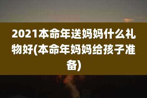 2021本命年送妈妈什么礼物好(本命年妈妈给孩子准备)