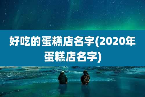 好吃的蛋糕店名字(2020年蛋糕店名字)