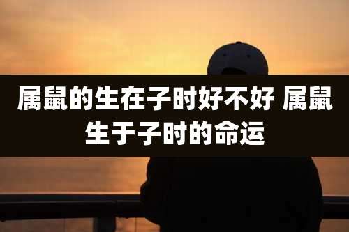 属鼠的生在子时好不好 属鼠生于子时的命运
