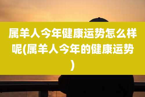 属羊人今年健康运势怎么样呢(属羊人今年的健康运势)