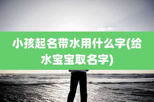 小孩起名带水用什么字(给水宝宝取名字)