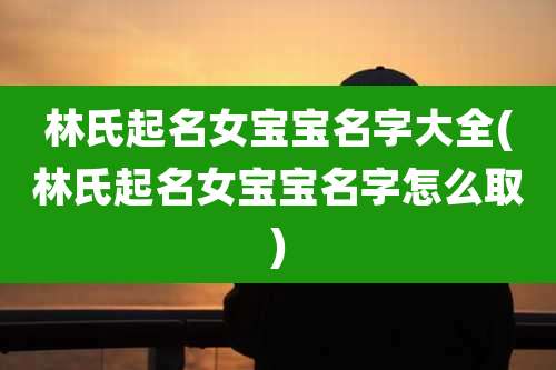 林氏起名女宝宝名字大全(林氏起名女宝宝名字怎么取)