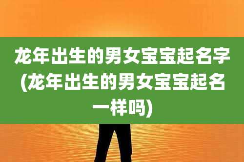 龙年出生的男女宝宝起名字(龙年出生的男女宝宝起名一样吗)