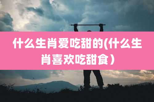 什么生肖爱吃甜的(什么生肖喜欢吃甜食）