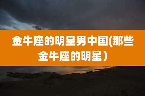 金牛座的明星男中国(那些金牛座的明星)