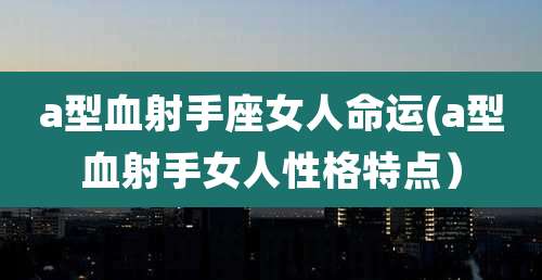a型血射手座女人命运(a型血射手女人性格特点)