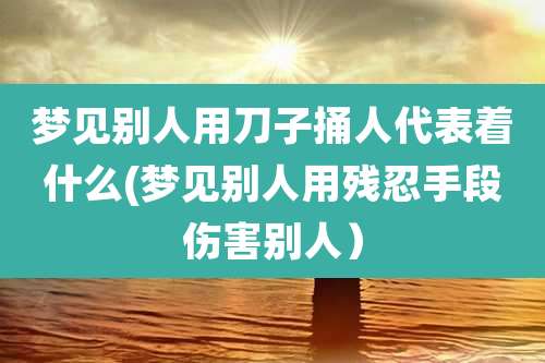 梦见别人用刀子捅人代表着什么(梦见别人用残忍手段伤害别人）