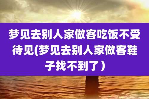 梦见去别人家做客吃饭不受待见(梦见去别人家做客鞋子找不到了）