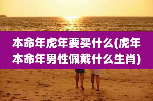本命年虎年要买什么(虎年本命年男性佩戴什么生肖)