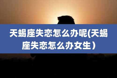 天蝎座失恋怎么办呢(天蝎座失恋怎么办女生）