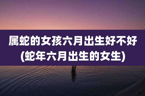 属蛇的女孩六月出生好不好(蛇年六月出生的女生)