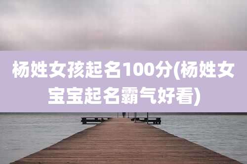 杨姓女孩起名100分(杨姓女宝宝起名霸气好看)