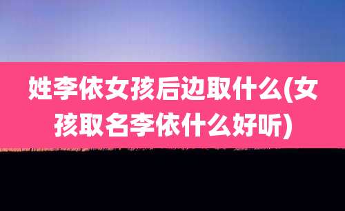 姓李依女孩后边取什么(女孩取名李依什么好听)